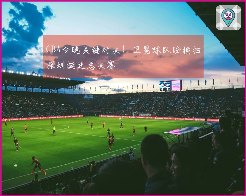 CBA今晚关键对决！卫冕球队盼横扫深圳挺进总决赛